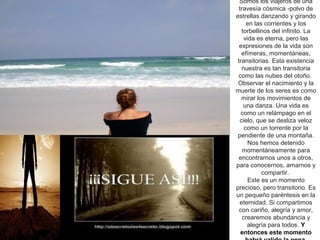 Somos los viajeros de una
  travesía cósmica -polvo de
estrellas danzando y girando
      en las corrientes y los
   torbellinos del infinito. La
     vida es eterna, pero las
  expresiones de la vida son
   efímeras, momentáneas,
 transitorias. Esta existencia
   nuestra es tan transitoria
 como las nubes del otoño.
 Observar el nacimiento y la
muerte de los seres es como
   mirar los movimientos de
    una danza. Una vida es
   como un relámpago en el
  cielo, que se desliza veloz
     como un torrente por la
 pendiente de una montaña.
       Nos hemos detenido
    momentáneamente para
 encontrarnos unos a otros,
para conocernos, amarnos y
            compartir.
       Este es un momento
precioso, pero transitorio. Es
un pequeño paréntesis en la
  eternidad. Si compartimos
  con cariño, alegría y amor,
    crearemos abundancia y
      alegría para todos. Y
   entonces este momento
 