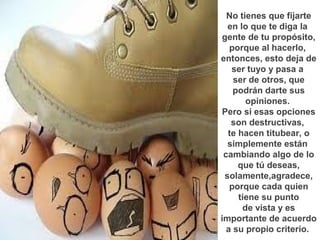 No tienes que fijarte
  en lo que te diga la
 gente de tu propósito,
   porque al hacerlo,
entonces, esto deja de
   ser tuyo y pasa a
    ser de otros, que
    podrán darte sus
       opiniones.
 Pero si esas opciones
   son destructivas,
  te hacen titubear, o
  simplemente están
 cambiando algo de lo
     que tú deseas,
 solamente,agradece,
   porque cada quien
     tiene su punto
      de vista y es
importante de acuerdo
  a su propio criterio.
 