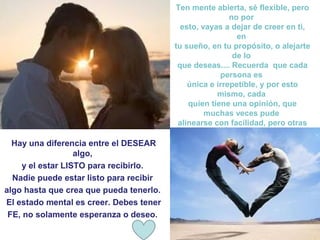 Ten mente abierta, sé flexible, pero
                                                         no por
                                           esto, vayas a dejar de creer en ti,
                                                           en
                                         tu sueño, en tu propósito, o alejarte
                                                          de lo
                                          que deseas.... Recuerda que cada
                                                      persona es
                                             única e irrepetible, y por esto
                                                     mismo, cada
                                             quien tiene una opinión, que
                                                  muchas veces pude
                                          alinearse con facilidad, pero otras
                                                       veces no.
  Hay una diferencia entre el DESEAR                        
                  algo,
    y el estar LISTO para recibirlo.
  Nadie puede estar listo para recibir
algo hasta que crea que pueda tenerlo.
El estado mental es creer. Debes tener
 FE, no solamente esperanza o deseo.
 