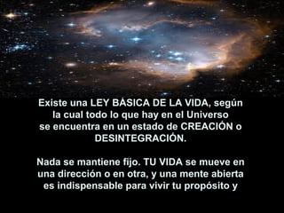 Existe una LEY BÁSICA DE LA VIDA, según
   la cual todo lo que hay en el Universo
se encuentra en un estado de CREACIÓN o
             DESINTEGRACIÓN.

Nada se mantiene fijo. TU VIDA se mueve en
una dirección o en otra, y una mente abierta
 es indispensable para vivir tu propósito y
  poder creer y co-crear tu Cielo en la Tierra. 
 