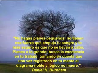 "No hagas planes pequeños; no tienen
 esa fuerza que empuja tu sangre y lo
más seguro es que no se lleven a cabo.
Planea a lo grande; busca la excelencia
 en tu trabajo, tomando en cuenta que
   una vez registrado en tu mente el
  diagrama noble y lógico no muere."
           Daniel H. Burnham
 