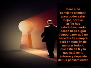 Pero si te
 conviene cambiar,
  para poder estar
   mejor, porque
      así lo has
  estado buscando
  desde hace algún
tiempo, ¿por qué no
hacerlo? Si siempre
 será en función de
   mejorar todo lo
  que está en ti y lo
   que está en tu
 entorno y depende
de tus pensamientos
 