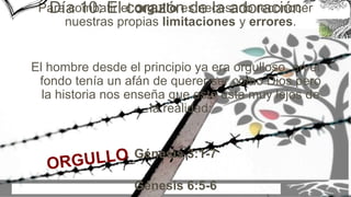 Para combatir el orgullo es necesario reconocer
nuestras propias limitaciones y errores.
El hombre desde el principio ya era orgulloso, en el
fondo tenía un afán de querer ser como Dios pero
la historia nos enseña que esto esta muy lejos de
la realidad:
Génesis 3:1-7
Génesis 6:5-6
Día 10: El corazón de la adoración
 