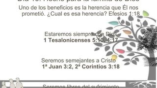 Uno de los beneficios es la herencia que Él nos
prometió. ¿Cual es esa herencia? Efesios 1:18
Estaremos siempre con Dios
1 Tesalonicenses 5:10, 4:17
Seremos semejantes a Cristo
1ª Juan 3:2, 2ª Corintios 3:18
Día 15: Hecho para la familia de Dios
 