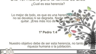 ¿Cual es esa herencia?
Lo mejor de todo, es que es una herencia eterna, que
no se devalúa ni se degrada. Nadie te nos lo puede
quitar. ¡Eres más rico de lo que piensas!
1ª Pedro 1:4
Nuestro objetivo debe de ser esta herencia, no tanto la
riqueza humana o la jubilación.
Día 15: Hecho para la familia de Dios
 