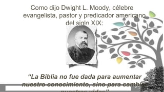 Como dijo Dwight L. Moody, célebre
evangelista, pastor y predicador americano
del siglo XIX:
“La Biblia no fue dada para aumentar
nuestro conocimiento, sino para cambiar
 