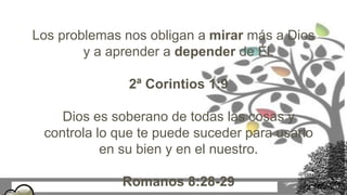 Los problemas nos obligan a mirar más a Dios
y a aprender a depender de Él.
2ª Corintios 1:9
Dios es soberano de todas las cosas y
controla lo que te puede suceder para usarlo
en su bien y en el nuestro.
Romanos 8:28-29
 