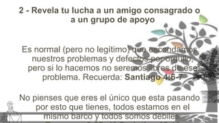 2 - Revela tu lucha a un amigo consagrado o
a un grupo de apoyo
Es normal (pero no legítimo) que escondamos
nuestros problemas y defectos por orgullo,
pero si lo hacemos no seremos libres de ese
problema. Recuerda: Santiago 4:6-7
No pienses que eres el único que esta pasando
por esto que tienes, todos estamos en el
mismo barco y todos somos débiles.
 