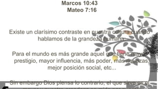 Marcos 10:43
Mateo 7:16
Existe un clarísimo contraste en nuestra cultura cuando
hablamos de la grandeza humana:
Para el mundo es más grande aquel que tiene mayor
prestigio, mayor influencia, más poder, más riquezas,
mejor posición social, etc...
Sin embargo Dios piensa lo contrario, el que sirve es el
 