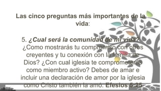 Las cinco preguntas más importantes de la
vida:
5. ¿Cual será la comunidad de mi vida?
¿Como mostrarás tu compromiso con otros
creyentes y tu conexión con la familia de
Dios? ¿Con cual iglesia te comprometerás
como miembro activo? Debes de amar e
incluir una declaración de amor por la iglesia
como Cristo también la amó. Efesios 5:25
 