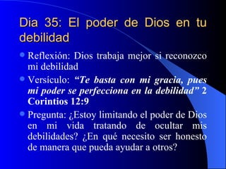 Dia 35: El poder de Dios en tu debilidad Reflexión: Dios trabaja mejor si reconozco mi debilidad Versículo:  “Te basta con mi gracia, pues mi poder se perfecciona en la debilidad”  2 Corintios 12:9 Pregunta: ¿Estoy limitando el poder de Dios en mi vida tratando de ocultar mis debilidades? ¿En qué necesito ser honesto de manera que pueda ayudar a otros? 