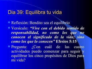 Dia 39: Equilibra tu vida Reflexión: Bendito sea el equilibrio Versículo:  “Vive con el debido sentido de responsabilidad, no como los que no conocen el significado de la vida; sino como los que lo conocen”  Efesios 5:15 Pregunta: ¿Con cuál de las cuatro actividades puedo comenzar para seguir y equilibrar los cinco propósitos de Dios para mi vida? 