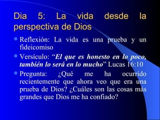 Dia 5: La vida desde la perspectiva de Dios Reflexión: La vida es una prueba y un fideicomiso Versículo: “ El que es honesto en lo poco, también lo será en lo mucho ” Lucas 16:10 Pregunta: ¿Qué me ha ocurrido recientemente que ahora veo que era una prueba de Dios? ¿Cuáles son las cosas más grandes que Dios me ha confiado? 