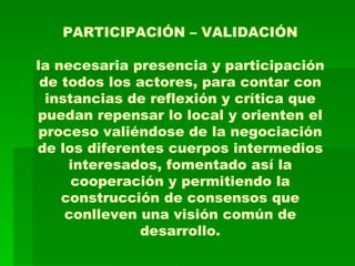 PARTICIPACIÓN – VALIDACIÓN la necesaria presencia y participación de todos los actores, para contar con instancias de reflexión y crítica que puedan repensar lo local y orienten el proceso valiéndose de la negociación de los diferentes cuerpos intermedios interesados, fomentado así la cooperación y permitiendo la construcción de consensos que conlleven una visión común de desarrollo. 