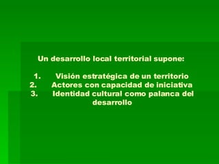Un desarrollo local territorial supone:  1. Visión estratégica de un territorio  2. Actores con capacidad de iniciativa  3. Identidad cultural como palanca del desarrollo 