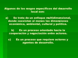 Algunos de los rasgos específicos del desarrollo local son:  a) Se trata de un enfoque multidimensional, donde coexisten al menos las dimensiones económica, ambiental, cultural y política. b) Es un proceso orientado hacia la cooperación y negociación entre actores. c) Es un proceso que requiere actores y agentes de desarrollo. 