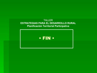 •  FIN • TALLER ESTRATEGIAS PARA EL DESARROLLO RURAL Planificación Territorial Participativa 