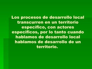 Los procesos de desarrollo local transcurren en un territorio específico, con actores especificos, por lo tanto cuando hablamos de desarrollo local hablamos de desarrollo de un territorio.   