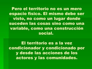 Pero el territorio no es un mero espacio físico. El mismo debe ser visto, no como un lugar donde suceden las cosas sino como una variable, como una construcción social.  El territorio es a la vez condicionador y condicionado por y desde las acciones de los actores y las comunidades. 