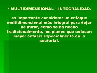 •  MULTIDIMENSIONAL – INTEGRALIDAD. es importante considerar un enfoque multidimensional más integral para dejar de mirar, como se ha hecho tradicionalmente, los planes que colocan mayor énfasis especialmente en lo sectorial. 