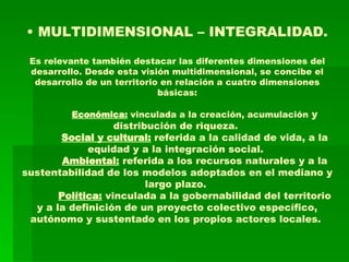 •  MULTIDIMENSIONAL – INTEGRALIDAD. Es relevante también destacar las diferentes dimensiones del desarrollo. Desde esta visión multidimensional, se concibe el desarrollo de un territorio en relación a cuatro dimensiones básicas:  Económica:  vinculada a la creación, acumulación  y distribución de riqueza.   Social y cultural:  referida a la calidad de vida, a la equidad y a la integración social.   Ambiental:  referida a los recursos naturales y a la sustentabilidad de los modelos adoptados en el mediano y largo plazo.   Política:  vinculada a la gobernabilidad del territorio y a la definición de un proyecto colectivo específico, autónomo y sustentado en los propios actores locales.  