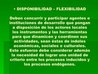 •  DISPONIBILIDAD – FLEXIBILIDAD Deben concurrir y participar agentes e instituciones de desarrollo que pongan a disposición de los actores locales los instrumentos y las herramientas para que dinamicen y coordinen sus actividades, sean éstas de índoles económicas, sociales o culturales. Este esfuerzo debe considerar además la necesidad de lograr una unidad de criterio entre los procesos inducidos y los procesos endógenos. 