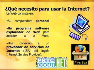 ¿Qué necesito para usar la Internet? La Web consiste en: Su computadora  personal Un programa software explorador de Web  para acceder a la Web. Una conexión a un  proveedor de servicios de Internet  (ISP, del inglés Internet Service Provider). Fire fox 