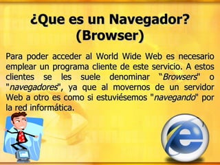 ¿Que es un Navegador? (Browser) Para poder acceder al World Wide Web es necesario emplear un programa cliente de este servicio. A estos clientes se les suele denominar “ Browsers " o " navegadores ", ya que al movernos de un servidor Web a otro es como si estuviésemos " navegando " por la red informática. 