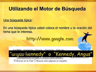 Utilizando el Motor de Búsqueda Una búsqueda típica : En una búsqueda típica usted coloca el nombre u la oración del tema que le interesa. “ angus kennedy”  o  “Kennedy, Angus” http://www.google.com angus kennedy 