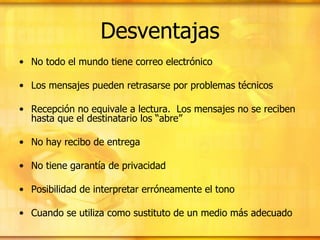 Desventajas No todo el mundo tiene correo electrónico  Los mensajes pueden retrasarse por problemas técnicos  Recepción no equivale a lectura.  Los mensajes no se reciben hasta que el destinatario los “abre” No hay recibo de entrega  No tiene garantía de privacidad Posibilidad de interpretar erróneamente el tono Cuando se utiliza como sustituto de un medio más adecuado 