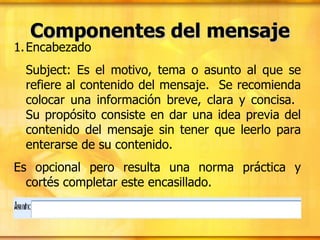 Componentes del mensaje Encabezado Subject: Es el motivo, tema o asunto al que se refiere al contenido del mensaje.  Se recomienda colocar una información breve, clara y concisa.  Su propósito consiste en dar una idea previa del contenido del mensaje sin tener que leerlo para enterarse de su contenido. Es opcional pero resulta una norma práctica y cortés completar este encasillado.  
