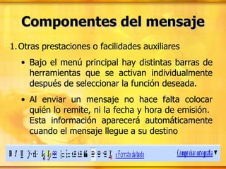 Componentes del mensaje Otras prestaciones o facilidades auxiliares Bajo el menú principal hay distintas barras de herramientas que se activan individualmente después de seleccionar la función deseada. Al enviar un mensaje no hace falta colocar quién lo remite, ni la fecha y hora de emisión.  Esta información aparecerá automáticamente cuando el mensaje llegue a su destino 