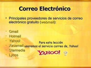 Correo Electrónico   Principales proveedores de servicios de correo electrónico gratuito ( webmail ):  Gmail   Hotmail   Yahoo!   Xasamail   Starmedia   Lycos   Para esta lección  usaremos el servicio correo de, Yahoo! 