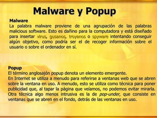 Malware y Popup Malware La palabra malware proviene de una agrupación de las palabras malicious software. Esto es dañino para la computadora y está diseñado para insertar  virus ,  gusanos ,  troyanos  o  spyware  intentando conseguir algún objetivo, como podría ser el de recoger información sobre el usuario o sobre el ordenador en sí. Popup El término anglosajón popup denota un elemento emergente. En Internet se utiliza a menudo para referirse a ventanas web que se abren sobre la ventana en uso. A menudo, esto se utiliza como técnica para poner publicidad que, al tapar la página que veíamos, no podemos evitar mirarla. Otra técnica algo menos intrusiva es la de  pop-under , que consiste en ventanas que se abren en el fondo, detrás de las ventanas en uso. 