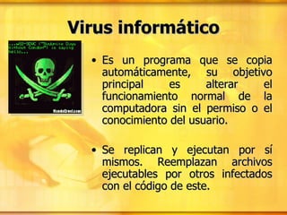 Es un programa que se copia automáticamente, su objetivo principal es alterar el funcionamiento normal de la computadora sin el permiso o el conocimiento del usuario.  Se replican y ejecutan por sí mismos. Reemplazan archivos ejecutables por otros infectados con el código de este.  Virus informático 