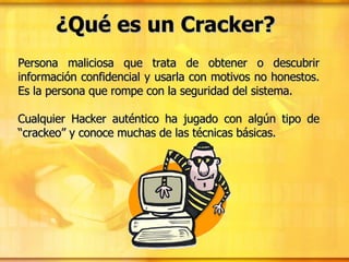 ¿Qué es un Cracker? Persona maliciosa que trata de obtener o descubrir información confidencial y usarla con motivos no honestos. Es la persona que rompe con la seguridad del sistema. Cualquier Hacker auténtico ha jugado con algún tipo de “crackeo” y conoce muchas de las técnicas básicas. 