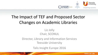 The Impact of TEF and Proposed Sector
Changes on Academic Libraries
Liz Jolly
Chair, SCONUL
Director, Library and Information Services
Teesside University
Talis Insight Europe 2016
 