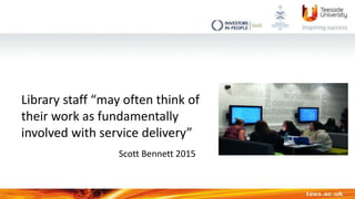 Library staff “may often think of
their work as fundamentally
involved with service delivery”
Scott Bennett 2015
 