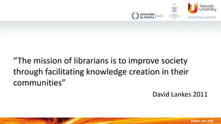 “The mission of librarians is to improve society
through facilitating knowledge creation in their
communities”
David Lanke...