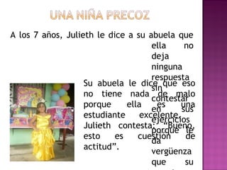 A los 7 años, Julieth le dice a su abuela que
ella no deja ninguna respuesta sin contestar
en sus ejercicios porque le da vergüenza que
su maestra piense que ella no conoce las
respuestas. Su abuela le dice que eso no tiene
nada de malo porque ella es una estudiante
excelente. Julieth contesta: “Bueno, esto es
cuestión de actitud”.