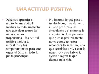  Debemos aprender el No importa lo que pase a
hábito de una actitud tu alrededor, trata de verle
positiva en todo momento el lado positivo a las
para que alcancemos las situaciones y siempre se lo
metas que nos encontrarás. Una persona
proponemos. Una actitud que piensa positivamente
positiva mejora tu no es que se rehúse a
autoestima y tus reconocer lo negativo, sino
comportamientos para que que se rehúsa a vivir con lo
logres el éxito en todo lo negativo y este hábito te
que te propongas. ayuda a lograr lo que
deseas en la vida.