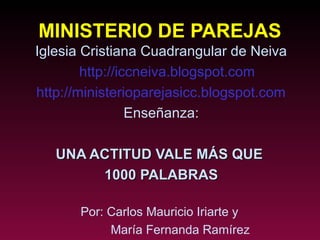 MINISTERIO DE PAREJAS
Iglesia Cristiana Cuadrangular de Neiva
        http://iccneiva.blogspot.com
http://ministerioparejasicc.blogspot.com
                 Enseñanza:

   UNA ACTITUD VALE MÁS QUE
        1000 PALABRAS

       Por: Carlos Mauricio Iriarte y
            María Fernanda Ramírez
 