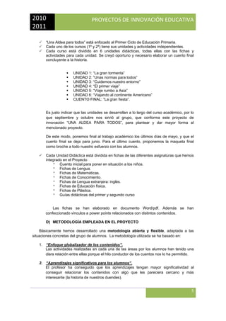 2010 
2011 

PROYECTOS DE INNOVACIÓN EDUCATIVA

 
“Una Aldea para todos” está enfocado al Primer Ciclo de Educación Primaria.
Cada uno de los cursos (1º y 2º) tiene sus unidades y actividades independientes.
Cada curso está dividido en 6 unidades didácticas, todas ellas con las fichas y
actividades para cada unidad. Se creyó oportuno y necesario elaborar un cuento final
concluyente a la historia.

UNIDAD 1: “La gran tormenta”
UNIDAD 2: “Unas normas para todos”
UNIDAD 3: “Cuidemos nuestro entorno”
UNIDAD 4: “El primer viaje”
UNIDAD 5: “Viaje rumbo a Asia”
UNIDAD 6: “Viajando al continente Americano”
CUENTO FINAL: “La gran fiesta”.

Es justo indicar que las unidades se desarrollan a lo largo del curso académico, por lo
que septiembre y octubre nos sirvió al grupo, que conforma este proyecto de
innovación “UNA ALDEA PARA TODOS”, para plantear y dar mayor forma al
mencionado proyecto.
De este modo, ponemos final al trabajo académico los últimos días de mayo, y que el
cuento final se deja para junio. Para el último cuento, proponemos la maqueta final
como broche a todo nuestro esfuerzo con los alumnos.
Cada Unidad Didáctica está dividida en fichas de las diferentes asignaturas que hemos
integrado en el Proyecto
ª Cuento inicial para poner en situación a los niños.
ª Fichas de Lengua.
ª Fichas de Matemáticas.
ª Fichas de Conocimiento.
ª Fichas de Lengua extranjera: inglés.
ª Fichas de Educación física.
ª Fichas de Plástica.
ª Guías didácticas del primer y segundo curso

Las fichas se han elaborado en documento Word/pdf. Además se han
confeccionado vínculos a power points relacionados con distintos contenidos.
D) METODOLOGÍA EMPLEADA EN EL PROYECTO
Básicamente hemos desarrollado una metodología abierta y flexible, adaptada a las
situaciones concretas del grupo de alumnos. La metodología utilizada se ha basado en:
1. “Enfoque globalizador de los contenidos”.
Las actividades realizadas en cada una de las áreas por los alumnos han tenido una
clara relación entre ellas porque el hilo conductor de los cuentos nos lo ha permitido.
2. “Aprendizajes significativos para los alumnos”.
El profesor ha conseguido que los aprendizajes tengan mayor significatividad al
conseguir relacionar los contenidos con algo que les pareciera cercano y más
interesante (la historia de nuestros duendes).

5
 

 