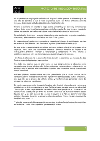 2010 
2011 

PROYECTOS DE INNOVACIÓN EDUCATIVA

 
no se pertenece a ningún grupo minoritario es muy difícil saber quién se es realmente y se da
una falta de identidad, la cual a veces se pretende suplir con formas artificiales como la
invención de símbolos, actitudes poco tolerantes hacia lo diferente.
Pero no es suficiente con entender la propia cultura, también hay que conocer y comprende las
culturas de los otros, lo cual es necesario para poderlas respetar. De esta forma es importante
valorar los aspectos que cada grupo cultural ha aportado a la sociedad en su conjunto.
No se trata sólo de conocer y entender otras culturas, sino que también es preciso respetarlas,
aceptarlas y relacionarse con ellas desde una posición de igualdad.
Es importante que los alumnos comprendan el concepto de individuo, la individualidad que hay
en el seno de toda persona. Toda persona es algo más que el miembro de un grupo.
En este proyecto educativo deberemos tener en cuenta de forma interdependiente todos estos
aspectos. Para crear una comunidad interracial debemos fomentar el respeto a la
individualidad. Debemos potenciar la comprensión y conocimiento de otras culturas y
establecer relaciones entre los diferentes grupos que constituyen una sociedad.
En efecto, la diferencia no es solamente étnica, también es económica y a menudo, los dos
fenómenos son indisociables y superpuestos.
Con todo ello, creemos que, un pilar básico es que comprendamos la educación como
necesaria para afrontar el desarrollo de las sociedades contemporáneas, estableciendo un
equilibrio entre la atención a las diversidades culturales y los contenidos básicos que articulan
dichas sociedades.
Con este proyecto, minuciosamente elaborado, pretendemos que la función principal de los
centros educativos no debería ser una mera reproducción de la sociedad y cultura establecida,
sino que debe ser la creación de actitudes críticas y transformadoras, generando valores de
convivencia, tolerancia y solidaridad.
En nuestro caso en concreto, el proyecto llevado a cabo funcionó estupendamente y vimos una
notable mejoría de la convivencia en el aula. Tal fue el caso, que este espíritu de solidaridad
“se contagió” al resto de profesionales de nuestro centro: Por ejemplo, en el Día de la Paz se
construyó una cuidad para que todos los duendes vieran que los “humanos” también saben
llevarse bien y que son capaces de ponerse de acuerdo a la hora de construir diferentes
edificios: Con cajas de cartón se simularon diferentes edificios (Torres Kio para reproducir la
igualdad, entre otras,…)
Y además, en carnaval, el tema para disfrazarnos todo el colegio fue de los duendes que vivían
en el bosque,… entre otras propuestas que se llevaron a cabo.

8
 

 