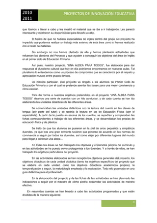 2010 
2011 

PROYECTOS DE INNOVACIÓN EDUCATIVA

 
que íbamos a llevar a cabo y les mostró el material que se iba a ir trabajando. Les pareció
interesante y mostraron su disponibilidad para llevarlo a cabo.
El hecho de que no hubiera especialistas de inglés dentro del grupo del proyecto ha
impedido que podamos realizar un trabajo más extenso de esta área como sí hemos realizado
con el resto de materias.
Sin embargo no nos hemos olvidado de ella y hemos planteado actividades que
refuercen los objetivos del Proyecto y que ayuden a conseguir los objetivos del área de Inglés
en el primer ciclo de Educación Primaria.
Así pues, nuestro proyecto, “UNA ALDEA PARA TODOS”, fue elaborado para dar
respuesta al pluralismo cultural que hoy en día podríamos encontramos en nuestras aulas. Tal
pluralismo lo entendemos como un proceso de compromiso que se caracteriza por el respeto y
apreciación mutuos entre grupos étnicos.
De manera particular, este proyecto va dirigido a los alumnos de Primer Ciclo de
Educación Primaria y con el cual se pretende asentar las bases para una mejor convivencia y
clima escolar.
Para dar forma a nuestros objetivos pretendidos en el proyecto “UNA ALDEA PARA
TODOS” ideamos una serie de cuentos con un hilo conductor, y de cada cuento se han ido
elaborando las unidades didácticas de las diferentes áreas.
Se comenzaban las unidades didácticas con la lectura del cuento en las clases de
lengua (por parte del tutor) y se repetía la lectura en las de Educación Física (con el
especialista). A partir de la puesta en escena de los cuentos, se repartían y completaban las
fichas correspondientes a trabajar de las diferentes áreas, y se desarrollaban las propias de
educación física y de plástica.
Se trató de que los alumnos se pusieran en la piel de unos pequeños y simpáticos
duendes, ya que tras una gran tormenta tuvieron que ponerse de acuerdo en las normas de
convivencia a seguir por todos los duendes, así como viajar por diferentes lugares del mundo
para llegar a construir una aldea…
En todas las áreas se han trabajado los objetivos y contenidos propios del currículo y
en las actividades se ha puesto como protagonista a los duendes. Y a través de ellos, se han
trabajado los objetivos particulares del proyecto.
En las actividades elaboradas se han recogido los objetivos generales del proyecto, los
objetivos didácticos de cada unidad didáctica (tanto los objetivos específicos del proyecto que
se elabora en cada unidad, como los objetivos didácticos académicos propios), la
temporalización a seguir, la metodología empleada y la evaluación. Todo ello plasmado en una
guía didáctica para el profesorado.
En la elaboración del proyecto y de las fichas de las actividades se han plasmado las
indicaciones a seguir por el maestro de cómo podría desarrollar las actividades de manera
efectiva.
En resumidas cuentas se han llevado a cabo las actividades programadas y que están
divididas de la manera siguiente:

4
 

 