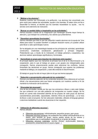 2010 
2011 

PROYECTOS DE INNOVACIÓN EDUCATIVA

 
3. “Motivar a los alumnos”.
Nuestros cuentos han funcionado a la perfección. Los alumnos han encontrado una
gran razón para realizar las actividades: ayudar a los duendes. El saber cómo se iba a
desarrollar la historia, el decirles que los duendes necesitaban su ayuda… nos ha
servido como elemento de motivación.
4. “Buscar un sentido lúdico e imaginativo en las actividades”.
Hemos buscado a través de su imaginación que mantengan durante mayor tiempo la
atención y que trabajen los contenidos y los valores que pretendemos.
5. “Garantizar aprendizajes funcionales”.
Hemos intentado que todo lo que han adquirido nuestro alumnos con la ayuda de “Una
Aldea para todos” lo puedan transferir a cualquier situación nueva y lo puedan utilizar
para llevar a cabo aprendizajes nuevos.
Se ha abogado por una metodología basada en los principios de: actividad, aprendizaje
constructivo, creatividad, socialización, globalización y principio integrador.
Pretendiendo que, a través de la motivación, el trabajo personal y cooperativo, los
alumnos realicen aprendizajes significativos y funcionales.
6. “Aprendizaje en grupo para impulsar las relaciones entre iguales”.
El principal objetivo que nos marcamos al principio fue el de la no discriminación y la
cooperación, para lo que el trabajo en grupo y por grupos era indispensable para
conseguirlo. Hemos proporcionando pautas para solucionar los conflictos, hemos
fomentado las decisiones en grupo, hemos conseguido que superen los problemas
mediante el diálogo y la cooperación, y todo ello evitando la discriminación.
El trabajo en grupo ha sido el mayor pilar en el que nos hemos apoyado.
7. “Selección y secuenciación adecuada de los contenidos”.
Hicimos una detenida selección de los contenidos teniendo como referencia el currículo
oficial y los secuenciamos para que fueran encajando con nuestros cuentos a fin de
mantener la motivación de los alumnos.
8. “Diversidad del alumnado”.
Una de las principales causas por las que nos animamos a llevar a cabo este trabajo
fue que contamos con una alta población de inmigrantes en nuestro colegio. Se ha
tenido en cuenta esta diversidad además de las propias de cada grupo de alumnos
(características personales, capacidades, distintos ritmos de aprendizaje…) a la hora
de llevar a cabo el proyecto. Se han adecuado materiales, utilizado el lenguaje gestual,
o alumnos-mediadores cuando las situaciones lo han requerido.

9. “Utilización de diferentes recursos”.
Hemos utilizado:
a. Diferentes agrupaciones: individualmente, pequeños grupos, gran grupo.
b. Diferentes recursos humanos: los profesores han trabajo individualmente en su
sesión, pero también en grupo, hemos pedido ayuda de los tutores y
especialistas que no participaban inicialmente en el grupo de trabajo.
c. Diferentes recursos materiales: escritos (fichas), audiovisuales (listening,
powerpoints, presentaciones en pizarra digital…)

6
 

 