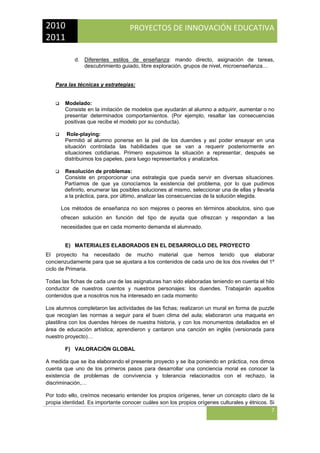 2010 
2011 

PROYECTOS DE INNOVACIÓN EDUCATIVA

 
d. Diferentes estilos de enseñanza: mando directo, asignación de tareas,
descubrimiento guiado, libre exploración, grupos de nivel, microenseñanza…

Para las técnicas y estrategias:

Modelado:
Consiste en la imitación de modelos que ayudarán al alumno a adquirir, aumentar o no
presentar determinados comportamientos. (Por ejemplo, resaltar las consecuencias
positivas que recibe el modelo por su conducta).
Role-playing:
Permitió al alumno ponerse en la piel de los duendes y así poder ensayar en una
situación controlada las habilidades que se van a requerir posteriormente en
situaciones cotidianas. Primero expusimos la situación a representar, después se
distribuimos los papeles, para luego representarlos y analizarlos.
Resolución de problemas:
Consiste en proporcionar una estrategia que pueda servir en diversas situaciones.
Partíamos de que ya conocíamos la existencia del problema, por lo que pudimos
definirlo, enumerar las posibles soluciones al mismo, seleccionar una de ellas y llevarla
a la práctica, para, por último, analizar las consecuencias de la solución elegida.
Los métodos de enseñanza no son mejores o peores en términos absolutos, sino que
ofrecen solución en función del tipo de ayuda que ofrezcan y respondan a las
necesidades que en cada momento demanda el alumnado.

E) MATERIALES ELABORADOS EN EL DESARROLLO DEL PROYECTO
El proyecto ha necesitado de mucho material que hemos tenido que elaborar
concienzudamente para que se ajustara a los contenidos de cada uno de los dos niveles del 1º
ciclo de Primaria.
Todas las fichas de cada una de las asignaturas han sido elaboradas teniendo en cuenta el hilo
conductor de nuestros cuentos y nuestros personajes: los duendes. Trabajarán aquellos
contenidos que a nosotros nos ha interesado en cada momento
Los alumnos completaron las actividades de las fichas; realizaron un mural en forma de puzzle
que recogían las normas a seguir para el buen clima del aula; elaboraron una maqueta en
plastilina con los duendes héroes de nuestra historia, y con los monumentos detallados en el
área de educación artística; aprendieron y cantaron una canción en inglés (versionada para
nuestro proyecto)…
F) VALORACIÓN GLOBAL
A medida que se iba elaborando el presente proyecto y se iba poniendo en práctica, nos dimos
cuenta que uno de los primeros pasos para desarrollar una conciencia moral es conocer la
existencia de problemas de convivencia y tolerancia relacionados con el rechazo, la
discriminación,…
Por todo ello, creímos necesario entender los propios orígenes, tener un concepto claro de la
propia identidad. Es importante conocer cuáles son los propios orígenes culturales y étnicos. Si

7
 

 