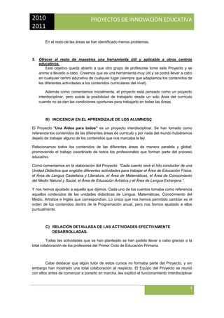 2010 
2011 

PROYECTOS DE INNOVACIÓN EDUCATIVA

 
En el resto de las áreas se han identificado menos problemas.

5. Ofrecer al resto de maestros una herramienta útil y aplicable a otros centros
educativos.
Este objetivo queda abierto a que otro grupo de profesores tome este Proyecto y se
anime a llevarlo a cabo. Creemos que es una herramienta muy útil y se podrá llevar a cabo
en cualquier centro educativo de cualquier lugar (siempre que adaptamos los contenidos de
las diferentes actividades a los contenidos curriculares del nivel).
Además como comentamos inicialmente, el proyecto está pensado como un proyecto
interdisciplinar, pero existe la posibilidad de trabajarlo desde un solo Área del currículo
cuando no se den las condiciones oportunas para trabajarlo en todas las Áreas.

B) INCICENCIA EN EL APRENDIZAJE DE LOS ALUMNOSÇ
El Proyecto “Una Aldea para todos” es un proyecto interdisciplinar. Se han tomado como
referencia los contenidos de las diferentes áreas de currículo y por nada del mundo hubiéramos
dejado de trabajar alguno de los contenidos que nos marcaba la ley.
Relacionamos todos los contenidos de las diferentes áreas de manera paralela y global;
promoviendo el trabajo coordinado de todos los profesionales que forman parte del proceso
educativo.
Como comentamos en la elaboración del Proyecto: “Cada cuento será el hilo conductor de una
Unidad Didáctica que englobe diferentes actividades para trabajar el Área de Educación Física,
el Área de Lengua Castellana y Literatura, el Área de Matemáticas, el Área de Conocimiento
del Medio Natural y Social, el Área de Educación Artística y el Área de Lengua Extranjera.”.
Y nos hemos ajustado a aquello que dijimos. Cada uno de los cuentos tomaba como referencia
aquellos contenidos de las unidades didácticas de Lengua, Matemáticas, Conocimiento del
Medio, Artística e Inglés que correspondían. Lo único que nos hemos permitido cambiar es el
orden de los contenidos dentro de la Programación anual, pero nos hemos ajustado a ellos
puntualmente.

C) RELACIÓN DETALLADA DE LAS ACTIVIDADES EFECTIVAMENTE
DESARROLLADAS.
Todas las actividades que se han planteado se han podido llevar a cabo gracias a la
total colaboración de los profesores del Primer Ciclo de Educación Primaria.

Cabe destacar que algún tutor de estos cursos no formaba parte del Proyecto, y sin
embargo han mostrado una total colaboración al respecto. El Equipo del Proyecto se reunió
con ellos antes de comenzar a ponerlo en marcha, les explicó el funcionamiento interdisciplinar

3
 

 
