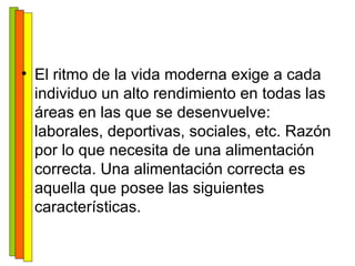 El ritmo de la vida moderna exige a cada individuo un alto rendimiento en todas las áreas en las que se desenvuelve: laborales, deportivas, sociales, etc. Razón por lo que necesita de una alimentación correcta. Una alimentación correcta es aquella que posee las siguientes características. 
