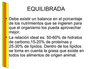 EQUILIBRADA Debe existir un balance en el porcentaje de los nutrimientos que se ingieren para que el organismo los pueda aprovechar mejor. La relación ideal es: 50-60% de hidratos de carbono,15-20% de proteínas y 25-30% de lípidos. Dentro de los lípidos se toma en cuenta la grasa que existe en todos los alimentos de origen animal. 